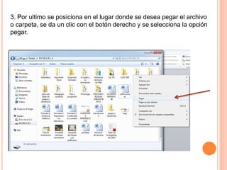 3. Por ultimo se posiciona en el lugar donde se desea pegar el archivo
o carpeta, se da un clic con el botón derecho y se selecciona la opción
pegar.
 