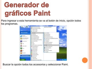 Para ingresar a esta herramienta se va al botón de inicio, opción todos
los programas.
Buscar la opción todos los accesorios y seleccionar Paint.
 