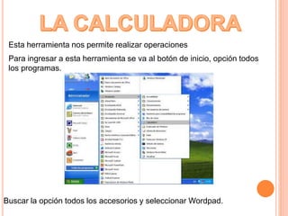 Esta herramienta nos permite realizar operaciones
Para ingresar a esta herramienta se va al botón de inicio, opción todos
los programas.
Buscar la opción todos los accesorios y seleccionar Wordpad.
 