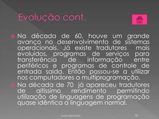  Na década de 60, houve um grande
avanço no desenvolvimento de sistemas
operacionais. Já existe tradutores mais
evoluídos, programas de serviços para
transferência de informação entre
periféricos e programas de controle de
entrada saída. Então passou-se a utilizar
nos computadores a multiprogramação.
 Na década de 70 já apareceu tradutores
de altíssimo rendimento permitindo
utilização de linguagens de programação
quase idêntica a linguagem normal.
susana gonçalves 10
 