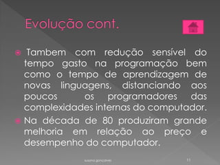  Tambem com redução sensível do
tempo gasto na programação bem
como o tempo de aprendizagem de
novas linguagens, distanciando aos
poucos os programadores das
complexidades internas do computador.
 Na década de 80 produziram grande
melhoria em relação ao preço e
desempenho do computador.
susana gonçalves 11
 