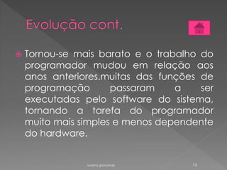 Tornou-se mais barato e o trabalho do
programador mudou em relação aos
anos anteriores.muitas das funções de
programação passaram a ser
executadas pelo software do sistema,
tornando a tarefa do programador
muito mais simples e menos dependente
do hardware.
susana gonçalves 13
 