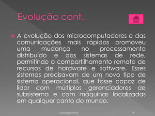  A evolução dos microcomputadores e das
comunicações mais rápidas promoveu
uma mudança no processamento
distribuído e aos sistemas de rede,
permitindo o compartilhamento remoto de
recursos de hardware e software. Esses
sistemas precisavam de um novo tipo de
sistema operacional, que fosse capaz de
lidar com múltiplos gerenciadores de
subsistema e com máquinas localizadas
em qualquer canto do mundo.
susana gonçalves 14
 
