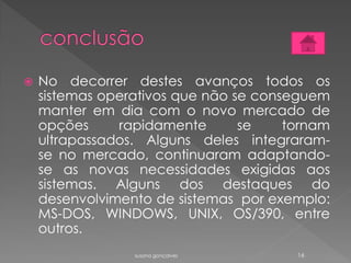  No decorrer destes avanços todos os
sistemas operativos que não se conseguem
manter em dia com o novo mercado de
opções rapidamente se tornam
ultrapassados. Alguns deles integraram-
se no mercado, continuaram adaptando-
se as novas necessidades exigidas aos
sistemas. Alguns dos destaques do
desenvolvimento de sistemas por exemplo:
MS-DOS, WINDOWS, UNIX, OS/390, entre
outros.
susana gonçalves 16
 