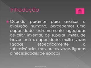  Quando paramos para analisar a
evolução humana, percebemos uma
capacidade extremamente aguçadas
de criar, inventar, de superar limites, de
inovar, enfim, capacidades muitas vezes
ligadas especificamente a
sobrevivência, mas outras vezes ligadas
a necessidades de épocas
susana gonçalves 4
 