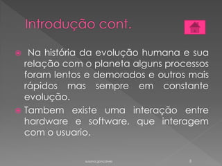  Na história da evolução humana e sua
relação com o planeta alguns processos
foram lentos e demorados e outros mais
rápidos mas sempre em constante
evolução.
 Tambem existe uma interação entre
hardware e software, que interagem
com o usuario.
susana gonçalves 5
 