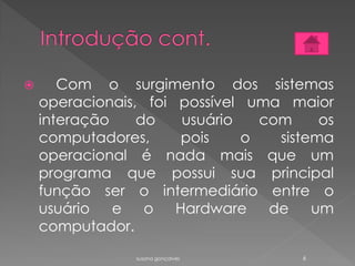  Com o surgimento dos sistemas
operacionais, foi possível uma maior
interação do usuário com os
computadores, pois o sistema
operacional é nada mais que um
programa que possui sua principal
função ser o intermediário entre o
usuário e o Hardware de um
computador.
susana gonçalves 6
 