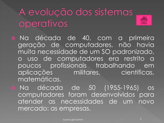  Na década de 40, com a primeira
geração de computadores, não havia
muita necessidade de um SO padronizado,
o uso de computadores era restrito a
poucos profissionais trabalhando em
aplicações militares, cientificas,
matemáticas.
 Na década de 50 (1955-1965) os
computadores foram desenvolvidos para
atender as necessidades de um novo
mercado: as empresas.
susana gonçalves 7
 