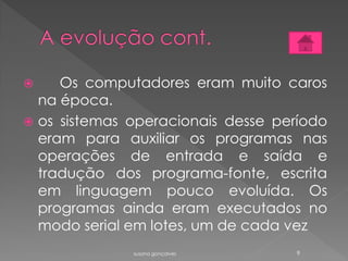  Os computadores eram muito caros
na época.
 os sistemas operacionais desse período
eram para auxiliar os programas nas
operações de entrada e saída e
tradução dos programa-fonte, escrita
em linguagem pouco evoluída. Os
programas ainda eram executados no
modo serial em lotes, um de cada vez
susana gonçalves 9
 