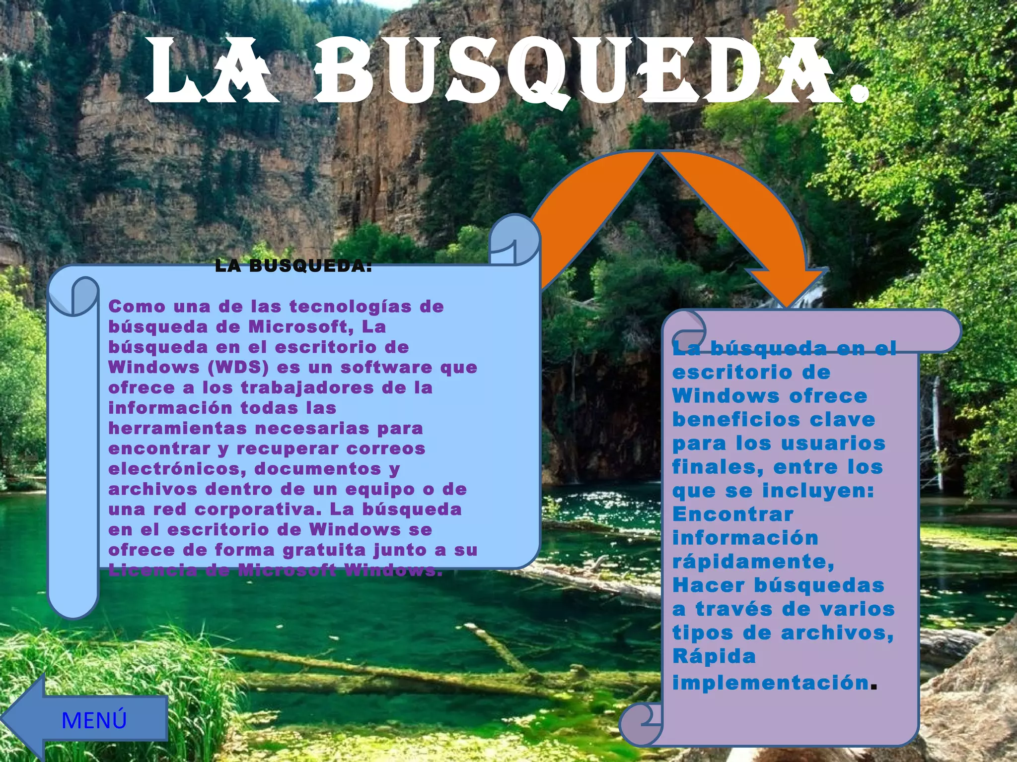 LA BUSQUEDA. La búsqueda en el escritorio de Windows ofrece beneficios clave para los usuarios finales, entre los que se incluyen: Encontrar información rápidamente, Hacer búsquedas a través de varios tipos de archivos, Rápida implementación . LA BUSQUEDA: Como una de las tecnologías de búsqueda de Microsoft, La búsqueda en el escritorio de Windows (WDS) es un software que ofrece a los trabajadores de la información todas las herramientas necesarias para encontrar y recuperar correos electrónicos, documentos y archivos dentro de un equipo o de una red corporativa. La búsqueda en el escritorio de Windows se ofrece de forma gratuita junto a su Licencia de Microsoft Windows.  MENÚ 