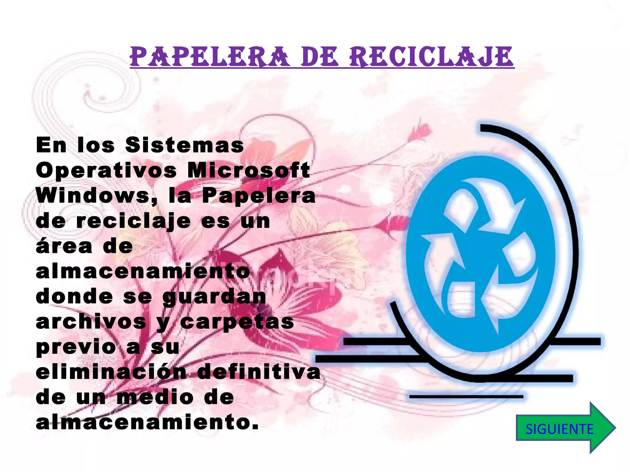 En los Sistemas Operativos Microsoft Windows, la Papelera de reciclaje es un área de almacenamiento donde se guardan archivos y carpetas previo a su eliminación definitiva de un medio de almacenamiento. PAPELERA DE RECICLAJE SIGUIENTE 