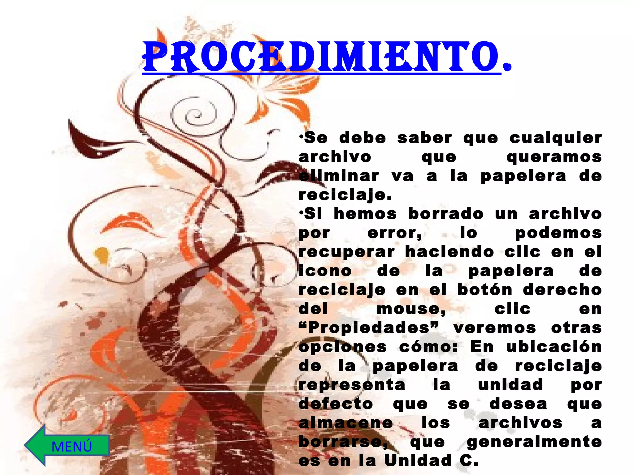 Se debe saber que cualquier archivo que queramos eliminar va a la papelera de reciclaje.  Si hemos borrado un archivo por error, lo podemos recuperar haciendo clic en el icono de la papelera de reciclaje en el botón derecho del mouse, clic en “Propiedades” veremos otras opciones cómo: En ubicación de la papelera de reciclaje representa la unidad por defecto que se desea que almacene los archivos a borrarse, que generalmente es en la Unidad C. PROCEDIMIENTO . MENÚ 