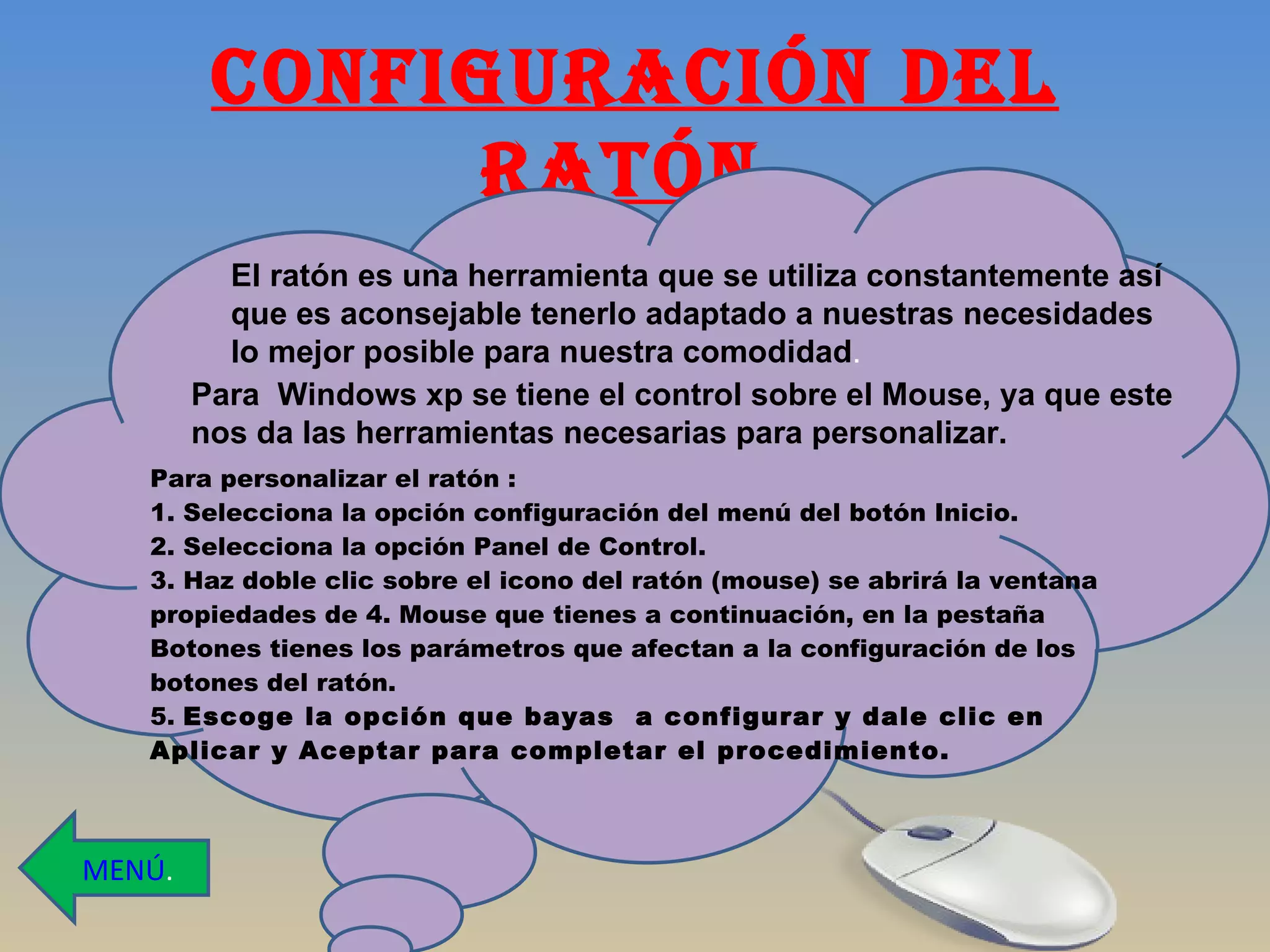 CONFIGURACIÓN DEL RATÓN. El ratón es una herramienta que se utiliza constantemente así que es aconsejable tenerlo adaptado a nuestras necesidades  lo mejor posible para nuestra comodidad . Para  Windows xp se tiene el control sobre el Mouse, ya que este nos da las herramientas necesarias para personalizar.  MENÚ . Para personalizar el ratón : 1. Selecciona la opción configuración del menú del botón Inicio. 2. Selecciona la opción Panel de Control. 3. Haz doble clic sobre el icono del ratón (mouse) se abrirá la ventana propiedades de 4. Mouse que tienes a continuación, en la pestaña Botones tienes los parámetros que afectan a la configuración de los botones del ratón. 5.  Escoge la opción que bayas  a configurar y dale clic en Aplicar y Aceptar para completar el procedimiento. 