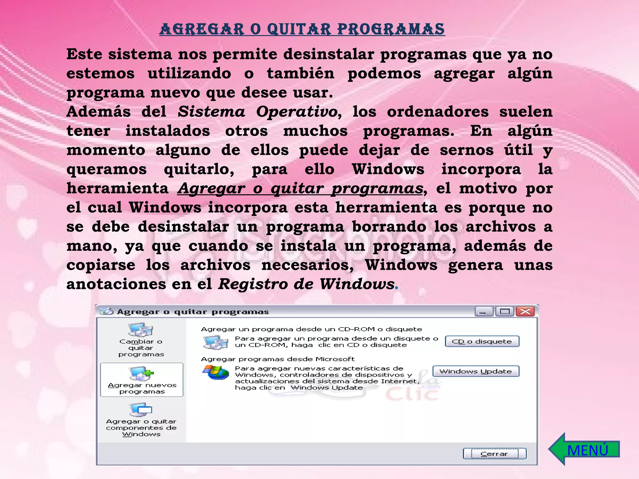 Este sistema nos permite desinstalar programas que ya no estemos utilizando o también podemos agregar algún programa nuevo que desee usar. Además del  Sistema Operativo , los ordenadores suelen tener instalados otros muchos programas. En algún momento alguno de ellos puede dejar de sernos útil y queramos quitarlo, para ello Windows incorpora la herramienta  Agregar o quitar programas , el motivo por el cual Windows incorpora esta herramienta es porque no se debe desinstalar un programa borrando los archivos a mano, ya que cuando se instala un programa, además de copiarse los archivos necesarios, Windows genera unas anotaciones en el  Registro de Windows . AGREGAR O QUITAR PROGRAMAS MENÚ 