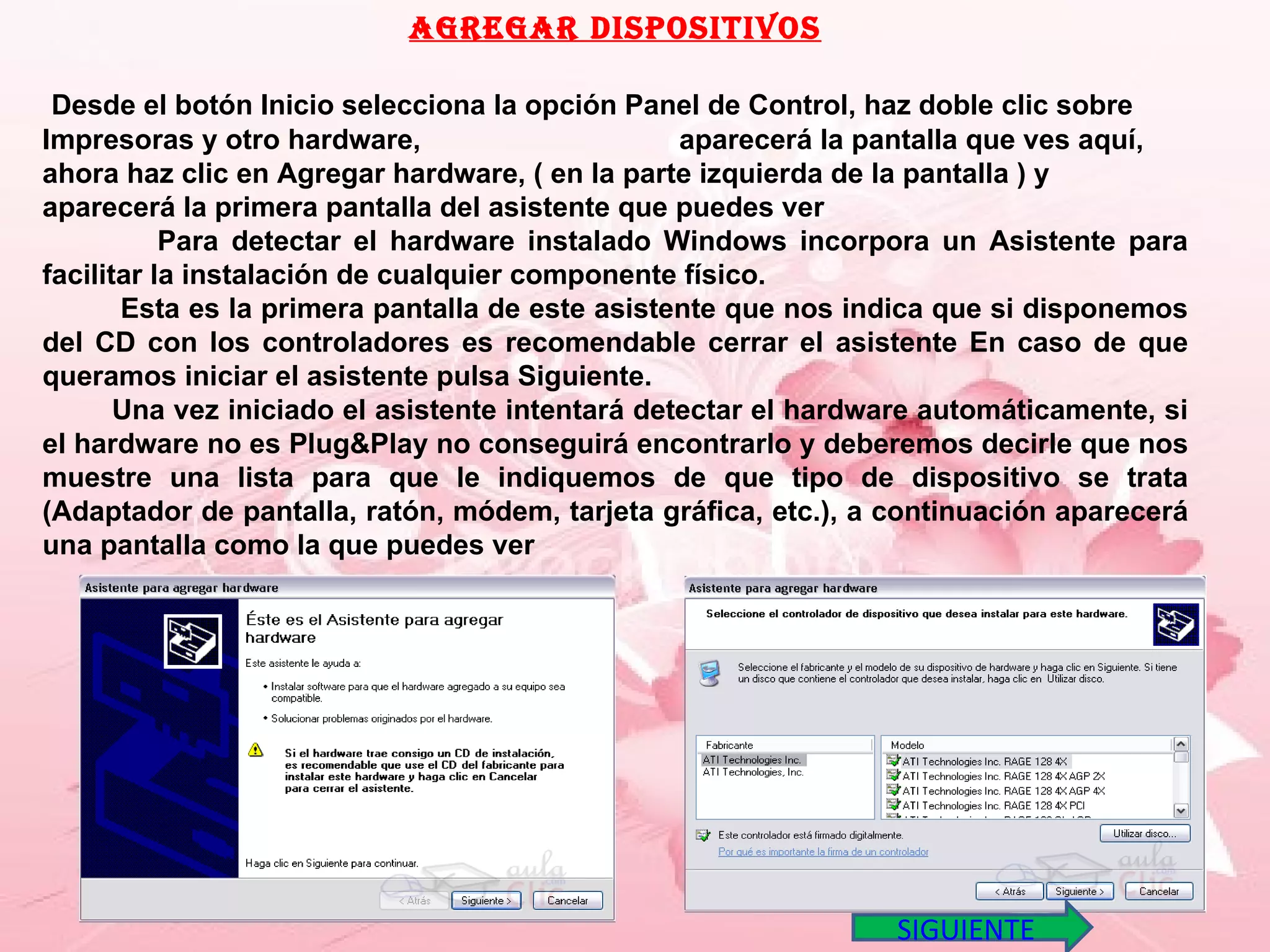 Agregar dispositivos Desde el botón Inicio selecciona la opción Panel de Control, haz doble clic sobre Impresoras y otro hardware,  aparecerá la pantalla que ves aquí, ahora haz clic en Agregar hardware, ( en la parte izquierda de la pantalla ) y  aparecerá la primera pantalla del asistente que puedes ver  Para detectar el hardware instalado Windows incorpora un Asistente para facilitar la instalación de cualquier componente físico.  Esta es la primera pantalla de este asistente que nos indica que si disponemos del CD con los controladores es recomendable cerrar el asistente En caso de que queramos iniciar el asistente pulsa Siguiente. Una vez iniciado el asistente intentará detectar el hardware automáticamente, si el hardware no es Plug&Play no conseguirá encontrarlo y deberemos decirle que nos muestre una lista para que le indiquemos de que tipo de dispositivo se trata (Adaptador de pantalla, ratón, módem, tarjeta gráfica, etc.), a continuación aparecerá una pantalla como la que puedes ver SIGUIENTE 