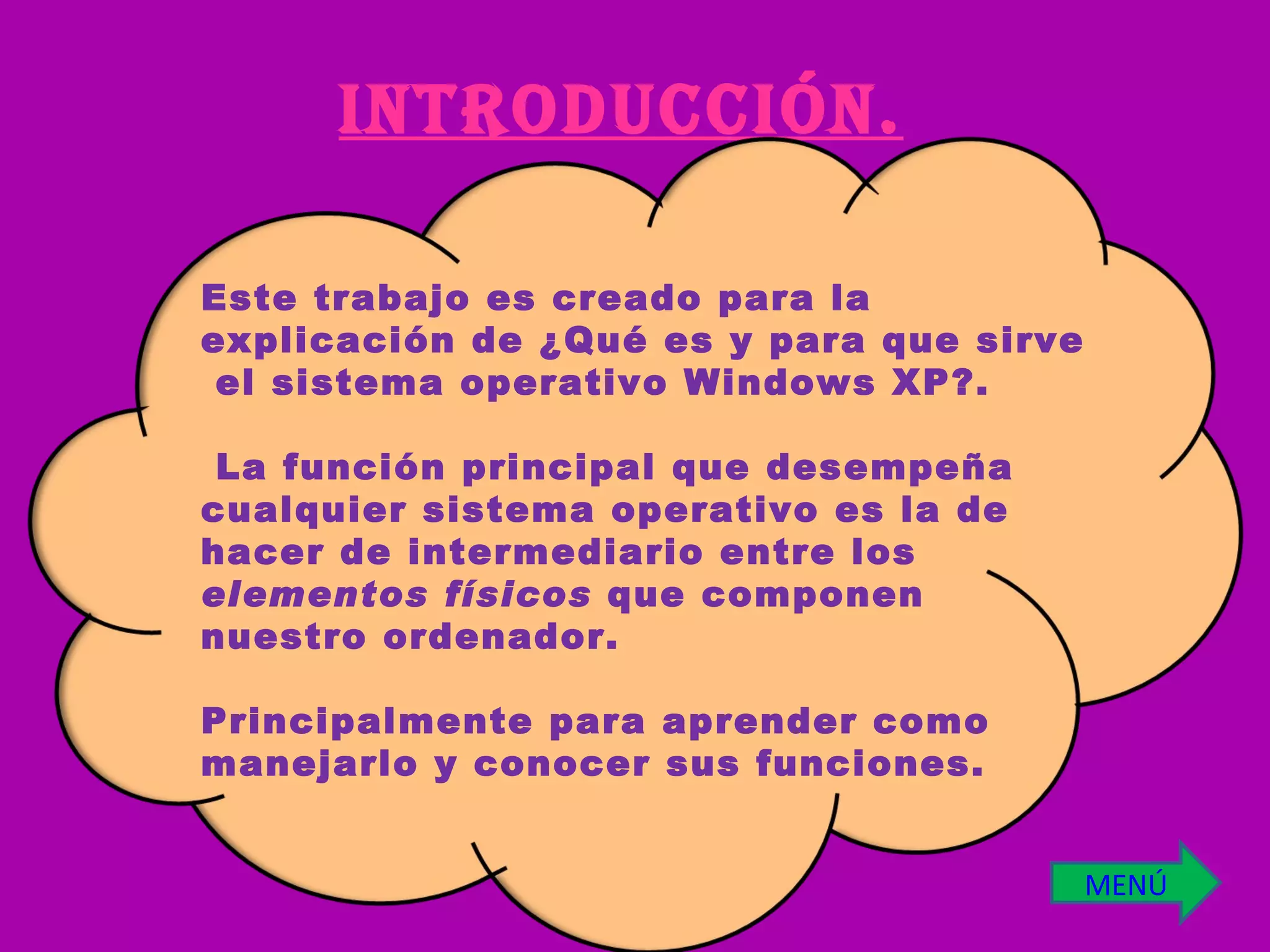 INTRODUCCIÓN. Este trabajo es creado para la explicación de ¿Qué es y para que sirve  el sistema operativo Windows XP?. La función principal que desempeña cualquier sistema operativo es la de hacer de intermediario entre los  elementos físicos  que componen nuestro ordenador. Principalmente para aprender como manejarlo y conocer sus funciones. MENÚ 