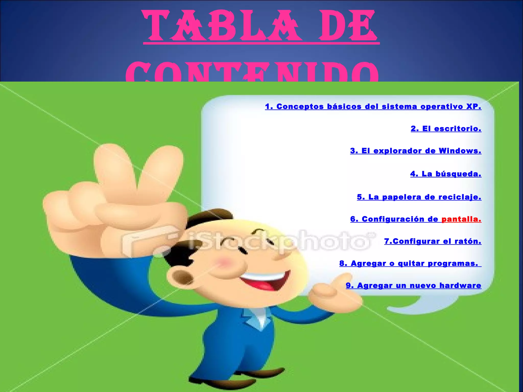 TABLA DE CONTENIDO. 1. Conceptos  básicos del sistema operativo  XP. 2. El escritorio. 3. El  explorador de  Windows. 4. La búsqueda. 5. La  papelera de  reciclaje. 6. Configuración  de  pantalla . 7.Configurar  el  ratón. 8. Agregar  o quitar  programas.  9. Agregar un nuevo hardware 