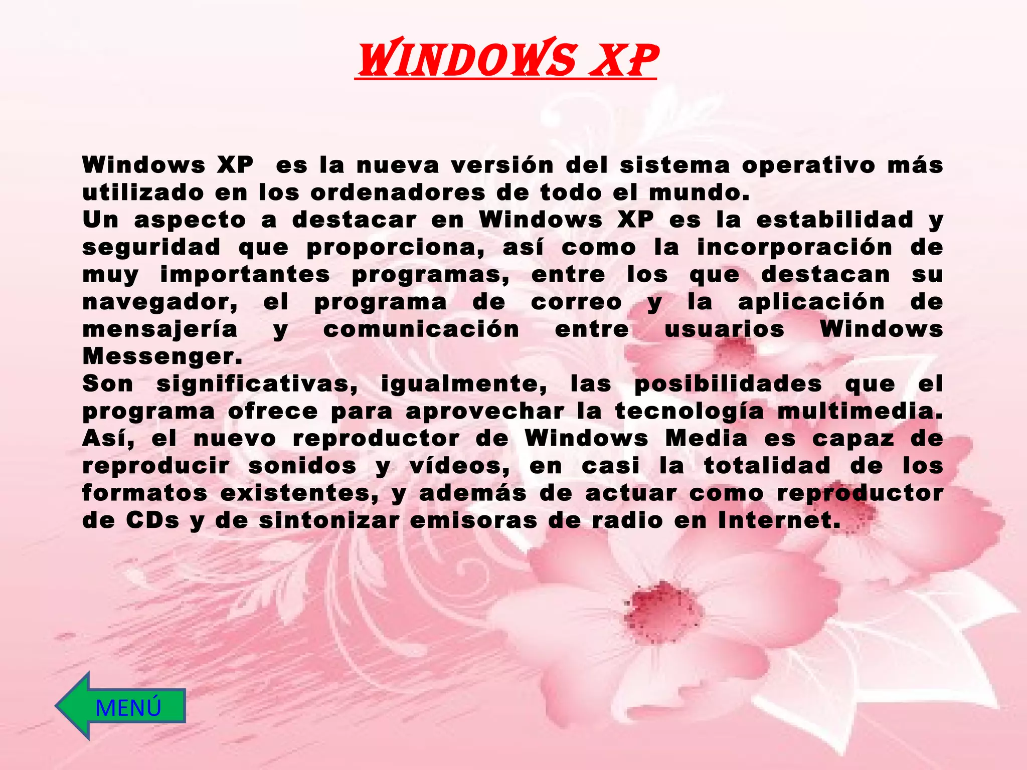 Windows XP  es la nueva versión del sistema operativo más utilizado en los ordenadores de todo el mundo.  Un aspecto a destacar en Windows XP es la estabilidad y seguridad que proporciona, así como la incorporación de muy importantes programas, entre los que destacan su navegador, el programa de correo y la aplicación de mensajería y comunicación entre usuarios Windows Messenger.  Son significativas, igualmente, las posibilidades que el programa ofrece para aprovechar la tecnología multimedia. Así, el nuevo reproductor de Windows Media es capaz de reproducir sonidos y vídeos, en casi la totalidad de los formatos existentes, y además de actuar como reproductor de CDs y de sintonizar emisoras de radio en Internet.  Windows XP MENÚ 