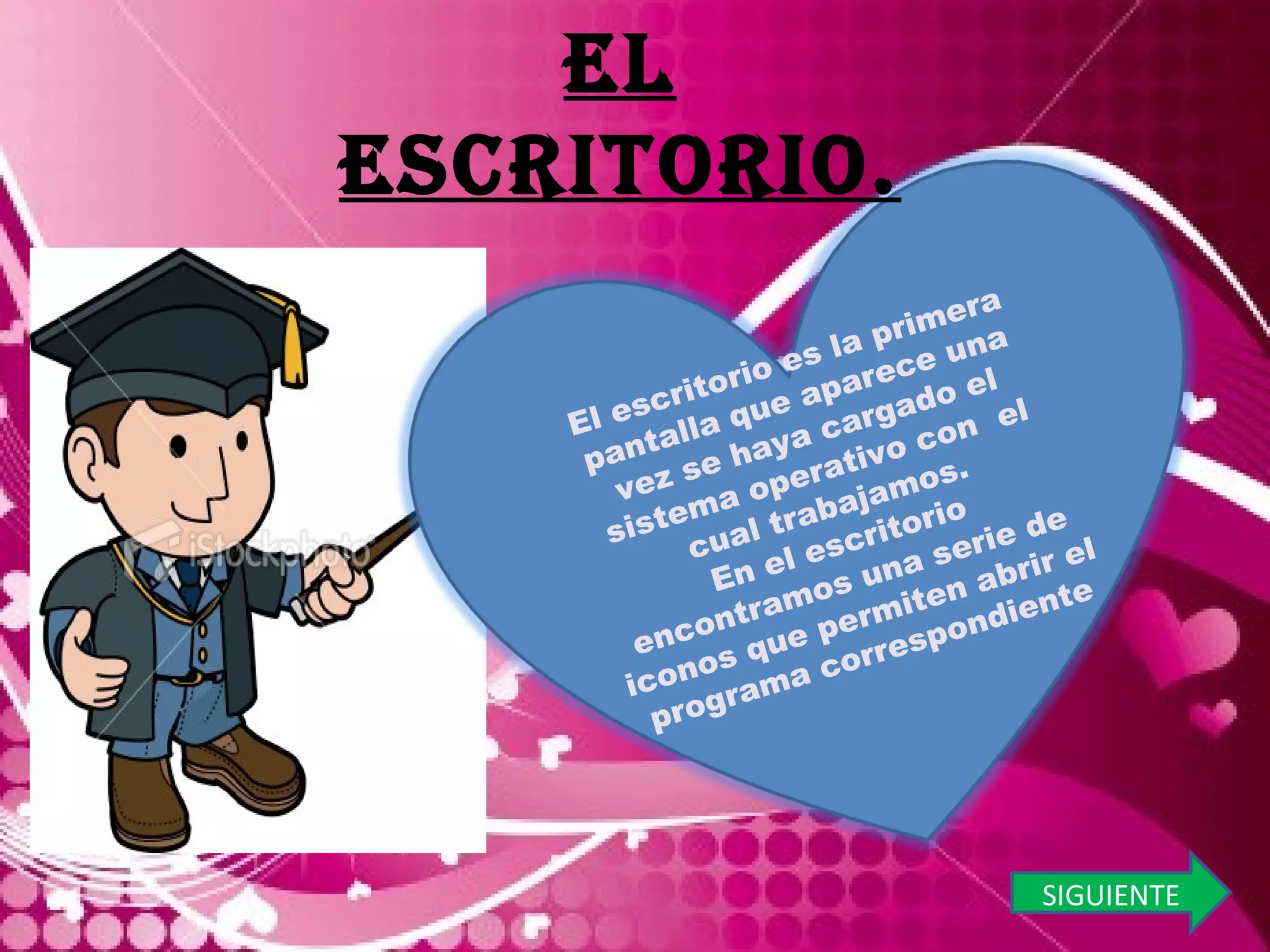 EL ESCRITORIO. SIGUIENTE El escritorio es la primera pantalla que aparece una vez se haya cargado el sistema operativo con  el cual trabajamos. En el escritorio encontramos una serie de iconos que permiten abrir el programa correspondiente 