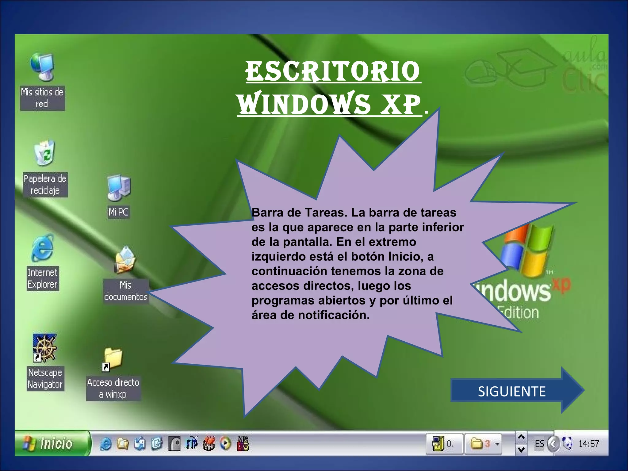 ESCRITORIO WINDOWS XP . Barra de Tareas. La barra de tareas es la que aparece en la parte inferior de la pantalla. En el extremo izquierdo está el botón Inicio, a continuación tenemos la zona de accesos directos, luego los programas abiertos y por último el área de notificación.  SIGUIENTE 
