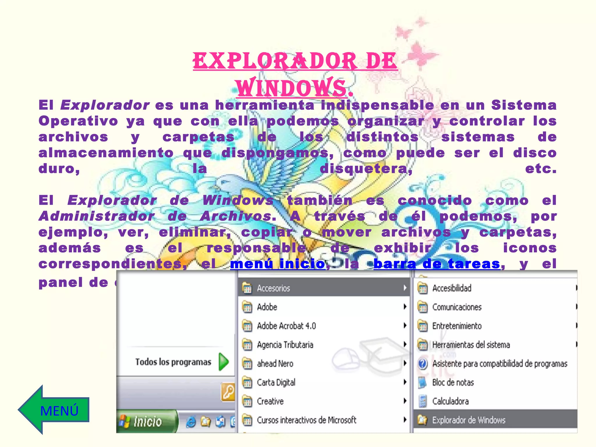 El  Explorador  es una herramienta indispensable en un Sistema Operativo ya que con ella podemos organizar y controlar los archivos y carpetas de los distintos sistemas de almacenamiento que dispongamos, como puede ser el disco duro, la disquetera, etc. El  Explorador de Windows  también es conocido como el  Administrador de Archivos . A través de él podemos, por ejemplo, ver, eliminar, copiar o mover archivos y carpetas, además es el  responsable de exhibir los iconos correspondientes, el  menú inicio , la  barra de tareas , y el panel de control. EXPLORADOR DE Windows . MENÚ 
