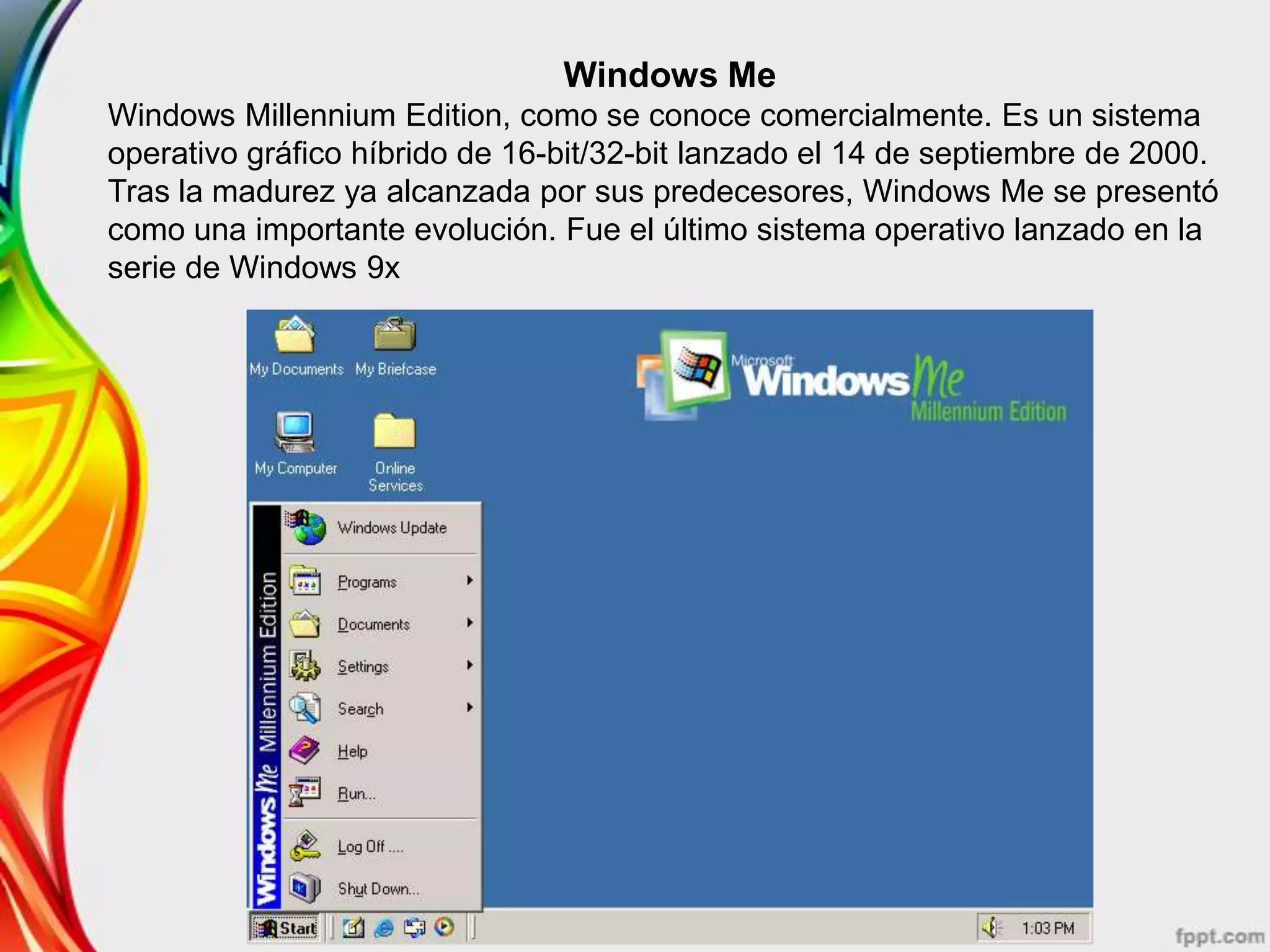 Windows Me
Windows Millennium Edition, como se conoce comercialmente. Es un sistema
operativo gráfico híbrido de 16-bit/32-bit lanzado el 14 de septiembre de 2000.
Tras la madurez ya alcanzada por sus predecesores, Windows Me se presentó
como una importante evolución. Fue el último sistema operativo lanzado en la
serie de Windows 9x
 