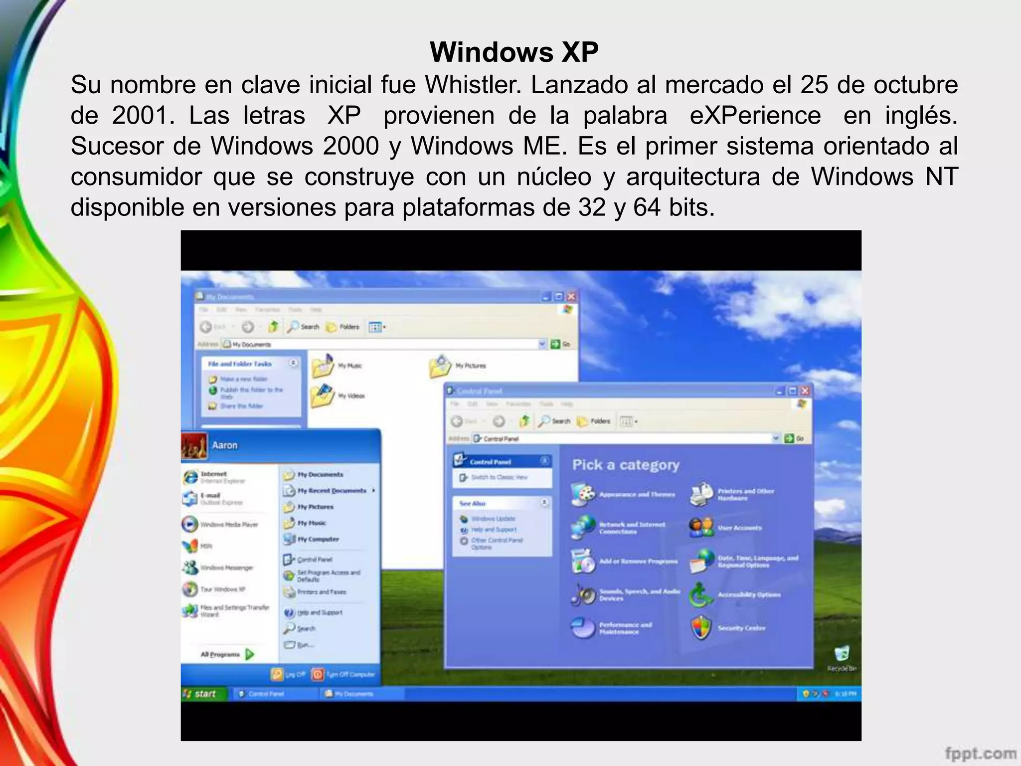 Windows XP
Su nombre en clave inicial fue Whistler. Lanzado al mercado el 25 de octubre
de 2001. Las letras XP provienen de la palabra eXPerience en inglés.
Sucesor de Windows 2000 y Windows ME. Es el primer sistema orientado al
consumidor que se construye con un núcleo y arquitectura de Windows NT
disponible en versiones para plataformas de 32 y 64 bits.
 