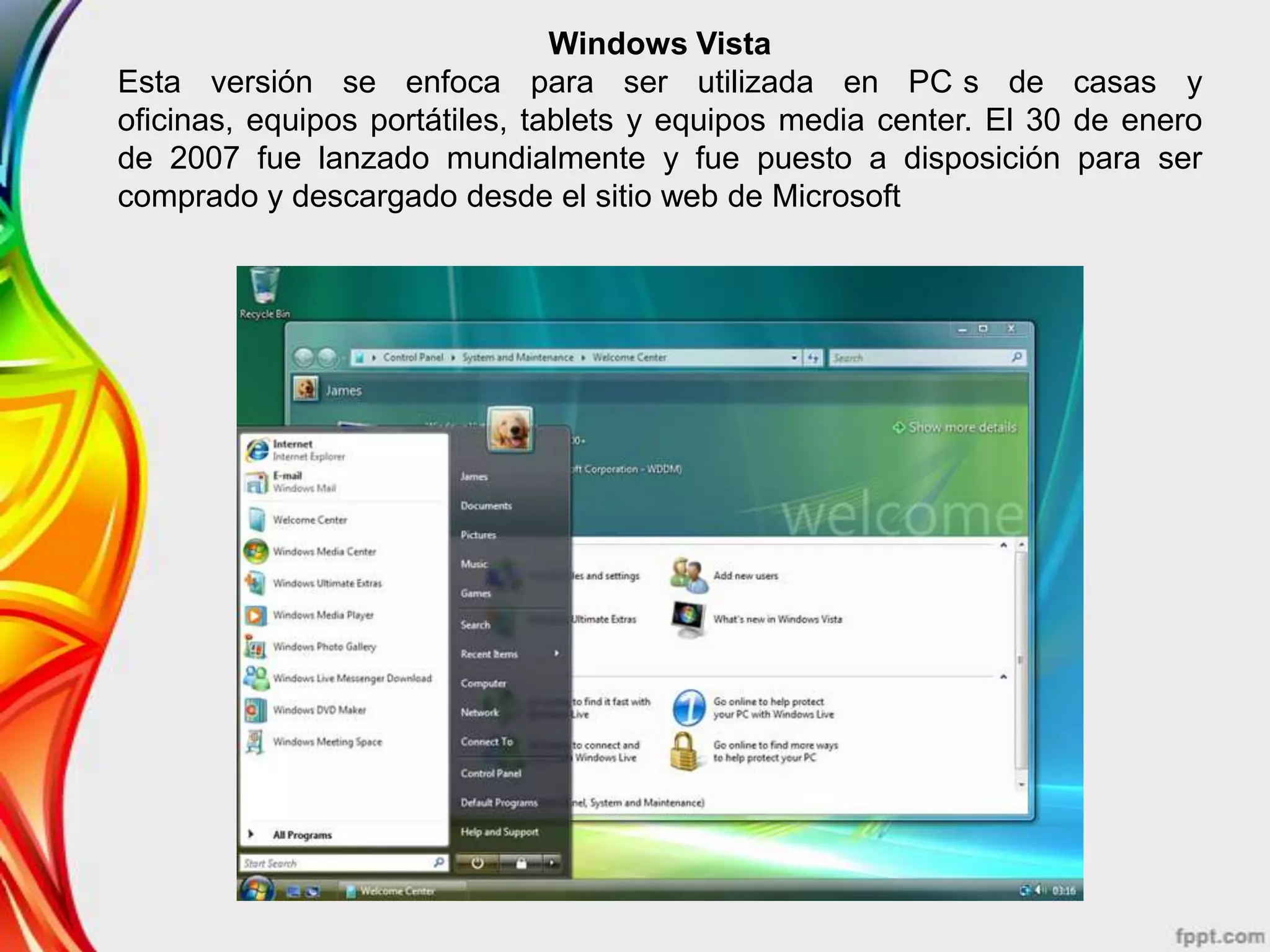 Windows Vista
Esta versión se enfoca para ser utilizada en PC s de casas y
oficinas, equipos portátiles, tablets y equipos media center. El 30 de enero
de 2007 fue lanzado mundialmente y fue puesto a disposición para ser
comprado y descargado desde el sitio web de Microsoft
 