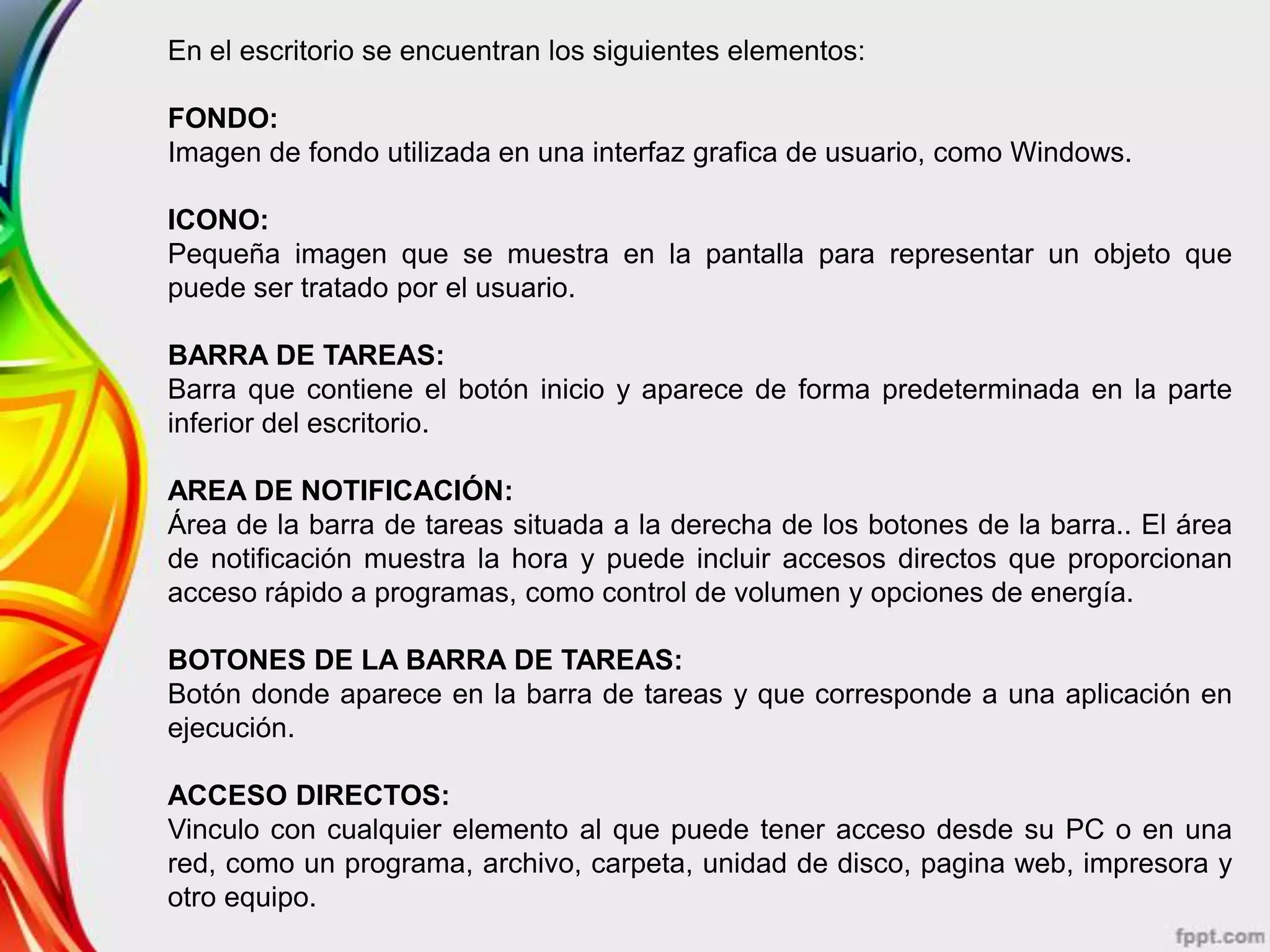 En el escritorio se encuentran los siguientes elementos:

FONDO:
Imagen de fondo utilizada en una interfaz grafica de usuario, como Windows.

ICONO:
Pequeña imagen que se muestra en la pantalla para representar un objeto que
puede ser tratado por el usuario.

BARRA DE TAREAS:
Barra que contiene el botón inicio y aparece de forma predeterminada en la parte
inferior del escritorio.

AREA DE NOTIFICACIÓN:
Área de la barra de tareas situada a la derecha de los botones de la barra.. El área
de notificación muestra la hora y puede incluir accesos directos que proporcionan
acceso rápido a programas, como control de volumen y opciones de energía.

BOTONES DE LA BARRA DE TAREAS:
Botón donde aparece en la barra de tareas y que corresponde a una aplicación en
ejecución.

ACCESO DIRECTOS:
Vinculo con cualquier elemento al que puede tener acceso desde su PC o en una
red, como un programa, archivo, carpeta, unidad de disco, pagina web, impresora y
otro equipo.
 