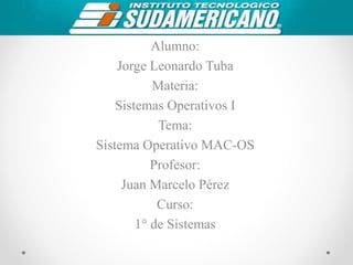 Alumno:
Jorge Leonardo Tuba
Materia:
Sistemas Operativos I
Tema:
Sistema Operativo MAC-OS
Profesor:
Juan Marcelo Pérez
Curso:
1° de Sistemas
 