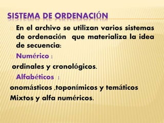 SISTEMA DE ORDENACIÓN
En el archivo se utilizan varios sistemas
de ordenación que materializa la idea
de secuencia:
Numérico :
ordinales y cronológicos.
Alfabéticos :
onomásticos ,toponímicos y temáticos
Mixtos y alfa numéricos.
 
