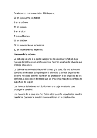 En el cuerpo humano existen 208 huesos: 
26 en la columna vertebral 
8 en el cráneo 
14 en la cara 
8 en el oído 
1 hueso Hioides 
25 en el tórax 
64 en los miembros superiores 
62 en los miembros inferiores 
Huesos de la cabeza 
La cabeza se une a la parte superior de la columna vertebral. Los 
huesos del cráneo son anchos curvos. Forman una fuerte bóveda que 
protege al cerebro. 
La cabeza esta constituida por el cráneo y la cara. Es una sucesión 
compleja de huesos que protegen el encéfalo y a otros órganos del 
sistema nervioso central. También da protección a los órganos de los 
sentidos, a excepción del tacto que se encuentra repartido por toda la 
superficie de la piel. 
Los huesos del cráneo son 8 y forman una caja resistente para 
proteger el cerebro. 
Los huesos de la cara son 14. Entre ellos los más importantes son los 
maxilares (superior e inferior) que se utilizan en la masticación. 
 