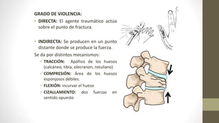 GRADO DE VIOLENCIA:
• DIRECTA: El agente traumático actúa
sobre el punto de fractura.
• INDIRECTA: Se producen en un punto
distante donde se produce la fuerza.
Se da por distintos mecanismos:
TRACCIÓN: Apófisis de los huesos
(calcáneo, tibia, olecranon, rotuliano)
COMPRESIÓN: Área de los huesos
esponjosos débiles.
FLEXIÓN: incurvar el hueso
CIZALLAMIENTO: dos fuerzas en
sentido opuesto
 