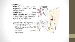 COMPLETAS:
• SIMPLES: Trazo único con dos
fragmentos óseos no hay
desplazamiento.
• COMPLEJAS CON
DESPLAZAMIENTOS: Se pierde
la alineación de los fragmentos
generados por la fractura.
Según el numero de fragmentos:
Simples (dos fragmentos)
Bifocal (3 fragmentos «ALAS DE
MARIPOSA»
Conminuta (muchos
fragmentos)
 