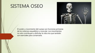 SISTEMA OSEO
El sostén y movimiento del cuerpo son funciones primarias
de los sistemas esquelético y muscular. Los movimientos
no solo contribuyen a disfrutar la vida sino que también
son esenciales para conservarla.
 