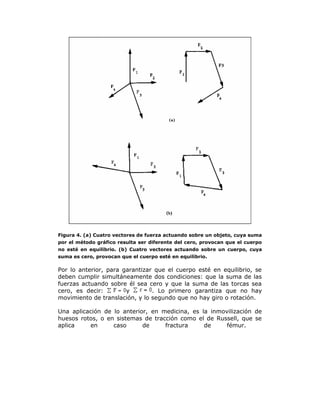 Figura 4. (a) Cuatro vectores de fuerza actuando sobre un objeto, cuya suma
por el método gráfico resulta ser diferente del cero, provocan que el cuerpo
no esté en equilibrio. (b) Cuatro vectores actuando sobre un cuerpo, cuya
suma es cero, provocan que el cuerpo esté en equilibrio.
Por lo anterior, para garantizar que el cuerpo esté en equilibrio, se
deben cumplir simultáneamente dos condiciones: que la suma de las
fuerzas actuando sobre él sea cero y que la suma de las torcas sea
cero, es decir: y . Lo primero garantiza que no hay
movimiento de translación, y lo segundo que no hay giro o rotación.
Una aplicación de lo anterior, en medicina, es la inmovilización de
huesos rotos, o en sistemas de tracción como el de Russell, que se
aplica en caso de fractura de fémur.
 