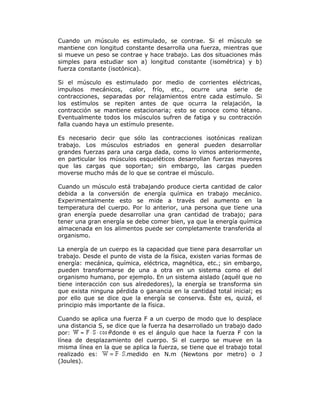 Cuando un músculo es estimulado, se contrae. Si el músculo se
mantiene con longitud constante desarrolla una fuerza, mientras que
si mueve un peso se contrae y hace trabajo. Las dos situaciones más
simples para estudiar son a) longitud constante (isométrica) y b)
fuerza constante (isotónica).
Si el músculo es estimulado por medio de corrientes eléctricas,
impulsos mecánicos, calor, frío, etc., ocurre una serie de
contracciones, separadas por relajamientos entre cada estímulo. Si
los estímulos se repiten antes de que ocurra la relajación, la
contracción se mantiene estacionaria; esto se conoce como tétano.
Eventualmente todos los músculos sufren de fatiga y su contracción
falla cuando haya un estímulo presente.
Es necesario decir que sólo las contracciones isotónicas realizan
trabajo. Los músculos estriados en general pueden desarrollar
grandes fuerzas para una carga dada, como lo vimos anteriormente,
en particular los músculos esqueléticos desarrollan fuerzas mayores
que las cargas que soportan; sin embargo, las cargas pueden
moverse mucho más de lo que se contrae el músculo.
Cuando un músculo está trabajando produce cierta cantidad de calor
debida a la conversión de energía química en trabajo mecánico.
Experimentalmente esto se mide a través del aumento en la
temperatura del cuerpo. Por lo anterior, una persona que tiene una
gran energía puede desarrollar una gran cantidad de trabajo; para
tener una gran energía se debe comer bien, ya que la energía química
almacenada en los alimentos puede ser completamente transferida al
organismo.
La energía de un cuerpo es la capacidad que tiene para desarrollar un
trabajo. Desde el punto de vista de la física, existen varias formas de
energía: mecánica, química, eléctrica, magnética, etc.; sin embargo,
pueden transformarse de una a otra en un sistema como el del
organismo humano, por ejemplo. En un sistema aislado (aquél que no
tiene interacción con sus alrededores), la energía se transforma sin
que exista ninguna pérdida o ganancia en la cantidad total inicial; es
por ello que se dice que la energía se conserva. Éste es, quizá, el
principio más importante de la física.
Cuando se aplica una fuerza F a un cuerpo de modo que lo desplace
una distancia S, se dice que la fuerza ha desarrollado un trabajo dado
por: donde θ es el ángulo que hace la fuerza F con la
línea de desplazamiento del cuerpo. Si el cuerpo se mueve en la
misma línea en la que se aplica la fuerza, se tiene que el trabajo total
realizado es: medido en N.m (Newtons por metro) o J
(Joules).
 
