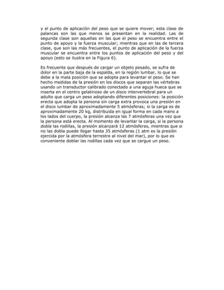 y el punto de aplicación del peso que se quiere mover; esta clase de
palancas son las que menos se presentan en la realidad. Las de
segunda clase son aquellas en las que el peso se encuentra entre el
punto de apoyo y la fuerza muscular; mientras que en las de tercera
clase, que son las más frecuentes, el punto de aplicación de la fuerza
muscular se encuentra entre los puntos de aplicación del peso y del
apoyo (esto se ilustra en la Figura 6).
Es frecuente que después de cargar un objeto pesado, se sufra de
dolor en la parte baja de la espalda, en la región lumbar, lo que se
debe a la mala posición que se adopta para levantar el peso. Se han
hecho medidas de la presión en los discos que separan las vértebras
usando un transductor calibrado conectado a una aguja hueca que se
inserta en el centro gelatinoso de un disco intervertebral para un
adulto que carga un peso adoptando diferentes posiciones: la posición
erecta que adopta la persona sin carga extra provoca una presión en
el disco lumbar de aproximadamente 5 atmósferas; si la carga es de
aproximadamente 20 kg, distribuida en igual forma en cada mano a
los lados del cuerpo, la presión alcanza las 7 atmósferas una vez que
la persona está erecta. Al momento de levantar la carga, si la persona
dobla las rodillas, la presión alcanzará 12 atmósferas, mientras que si
no las dobla puede llegar hasta 35 atmósferas (1 atm es la presión
ejercida por la atmósfera terrestre al nivel del mar), por lo que es
conveniente doblar las rodillas cada vez que se cargue un peso.
 