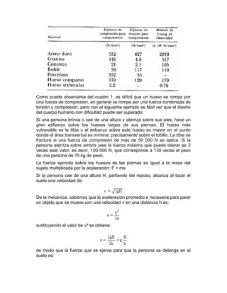 Como puede observarse del cuadro 1, es difícil que un hueso se rompa por
una fuerza de compresión, en general se rompe por una fuerza combinada de
torsión y compresión, pero con el siguiente ejemplo es fácil ver que el diseño
del cuerpo humano con dificultad puede ser superado:
Si una persona brinca o cae de una altura y aterriza sobre sus pies, hace un
gran esfuerzo sobre los huesos largos de sus piernas. El hueso más
vulnerable es la tibia y el esfuerzo sobre este hueso es mayor en el punto
donde el área transversal es mínima: precisamente sobre el tobillo. La tibia se
fractura si una fuerza de compresión de más de 50 000 N se aplica. Si la
persona aterriza sobre ambos pies la fuerza máxima que puede tolerar es 2
veces este valor, es decir, 100 000 N, que corresponde a 130 veces el peso
de una persona de 75 kg de peso.
La fuerza ejercida sobre los huesos de las piernas es igual a la masa del
sujeto multiplicada por la aceleración: F = ma
Si la persona cae de una altura H, partiendo del reposo, alcanza al tocar el
suelo una velocidad de:
De la mecánica, sabemos que la aceleración promedio a necesaria para parar
un objeto que se mueve con una velocidad v en una distancia h es:
sustituyendo el valor de v² se obtiene:
de modo que la fuerza que se ejerce para que la persona se detenga en el
suelo es:
 