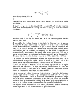 w es el peso de la persona
es la razón de la altura desde la cual cae la persona y la distancia en la que
se detiene.
Si la persona que cae no dobla sus tobillos ni sus rodillas, h será del orden de
1 cm. Si F no es mayor que 130 w (130 veces su peso), la altura máxima de
caída será:
de modo que si cae de una altura de 1.3 m sin doblarse puede resultar
fractura de la tibia.
Si se doblan las rodillas durante el aterrizaje, la distancia h en la que se
desacelera el cuerpo alcanzando una aceleración cero puede aumentar 60
veces, de manera que la altura desde la que se puede efectuar el salto es H =
60 X 1.3 m = 78 m; en este caso la fuerza de desaceleración se ejerce casi
enteramente por los tendones y ligamentos en vez de los huesos largos,
estos músculos son capaces de resistir sólo aproximadamente 1/20 de la
fuerza necesaria para la fractura de los huesos, de modo que la altura de H =
4 m es la máxima segura, siempre y cuando se doblen las rodillas y tobillos.
Los huesos son menos fuertes bajo tensión que bajo compresión: una fuerza
de tensión de 120 N/mm² puede causar la rotura de un hueso, asi como
puede causarla una fuerza de torsión, y estas roturas son diferentes.
Cuando un cuerpo se fractura, puede repararse rápidamente si la región
fracturada se inmoviliza. Un largo periodo de confinamiento en cama en
general es debilitador para el paciente, por lo que es importante que éste se
ponga en movimiento tan pronto como sea posible.
No se conoce con detalle el proceso de crecimiento y reparación de huesos,
sin embargo, existe evidencia de que campos eléctricos locales desempeñan
un papel importante. Cuando el hueso es esforzado se genera una carga
eléctrica en su superficie. Experimentos con fracturas óseas de animales
muestran que se reparan más rápido si se aplica un potencial eléctrico a
través de la fractura, este proceso usado en humanos ha tenido éxito.
En algunos casos, es necesario usar clavos, alambres y prótesis metálicas
más complicadas ya sea para unir huesos o para sustituirlos.
 