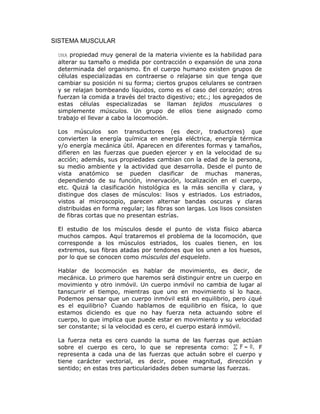 SISTEMA MUSCULAR
UNA propiedad muy general de la materia viviente es la habilidad para
alterar su tamaño o medida por contracción o expansión de una zona
determinada del organismo. En el cuerpo humano existen grupos de
células especializadas en contraerse o relajarse sin que tenga que
cambiar su posición ni su forma; ciertos grupos celulares se contraen
y se relajan bombeando líquidos, como es el caso del corazón; otros
fuerzan la comida a través del tracto digestivo; etc.; los agregados de
estas células especializadas se llaman tejidos musculares o
simplemente músculos. Un grupo de ellos tiene asignado como
trabajo el llevar a cabo la locomoción.
Los músculos son transductores (es decir, traductores) que
convierten la energía química en energía eléctrica, energía térmica
y/o energía mecánica útil. Aparecen en diferentes formas y tamaños,
difieren en las fuerzas que pueden ejercer y en la velocidad de su
acción; además, sus propiedades cambian con la edad de la persona,
su medio ambiente y la actividad que desarrolla. Desde el punto de
vista anatómico se pueden clasificar de muchas maneras,
dependiendo de su función, innervación, localización en el cuerpo,
etc. Quizá la clasificación histológica es la más sencilla y clara, y
distingue dos clases de músculos: lisos y estriados. Los estriados,
vistos al microscopio, parecen alternar bandas oscuras y claras
distribuidas en forma regular; las fibras son largas. Los lisos consisten
de fibras cortas que no presentan estrías.
El estudio de los músculos desde el punto de vista físico abarca
muchos campos. Aquí trataremos el problema de la locomoción, que
corresponde a los músculos estriados, los cuales tienen, en los
extremos, sus fibras atadas por tendones que los unen a los huesos,
por lo que se conocen como músculos del esqueleto.
Hablar de locomoción es hablar de movimiento, es decir, de
mecánica. Lo primero que haremos será distinguir entre un cuerpo en
movimiento y otro inmóvil. Un cuerpo inmóvil no cambia de lugar al
tanscurrir el tiempo, mientras que uno en movimiento sí lo hace.
Podemos pensar que un cuerpo inmóvil está en equilibrio, pero ¿qué
es el equilibrio? Cuando hablamos de equilibrio en física, lo que
estamos diciendo es que no hay fuerza neta actuando sobre el
cuerpo, lo que implica que puede estar en movimiento y su velocidad
ser constante; si la velocidad es cero, el cuerpo estará inmóvil.
La fuerza neta es cero cuando la suma de las fuerzas que actúan
sobre el cuerpo es cero, lo que se representa como: . F
representa a cada una de las fuerzas que actuán sobre el cuerpo y
tiene carácter vectorial, es decir, posee magnitud, dirección y
sentido; en estas tres particularidades deben sumarse las fuerzas.
 