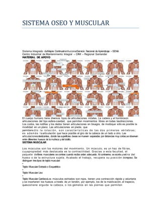 SISTEMA OSEO Y MUSCULAR 
Sistema Integrado deMejora ContinuaInstitucionalServicio Nacional de Aprendizaje – SENA 
Centro Industrial de Mantenimiento Integral – CIMI – Regional Santander 
MATERIAL DE APOYO 
El cuerpo humano tiene diversos tipos de articulaciones móviles. La cadera y el hombroson 
articulaciones del tipo esfera-cavidad, que permiten movimientos libres en todas lasdirecciones. 
Los codos, las rodillas y los dedos tienen articulaciones en bisagra, de modoque sólo es posible la 
movilidad en un plano. Las articulaciones en pivote, que 
permitens ól o l a rot ac i ón, s on c arac t er í s t i c as de l as dos pr imeras vér t ebras ; 
es además l aarticulación que hace posible el giro de la cabeza de un lado a otro. Las 
articulacionesdeslizantes, donde las superficies óseas se mueven separadas por distancias muy cortas,se observan 
entre diferentes huesos de la muñeca y del tobillo. 
SISTEMA MUSCULAR 
Los músculos son los motores del movimiento. Un músculo, es un haz de fib ras, 
cuyapropiedad más destacada es la cont ract i l idad. Gracias a esta facul tad, el 
paquete defibras musculares se contrae cuando recibe orden adecuada. Al contraerse, se acorta y set i ra del 
hueso o de la est ructura sujeta. Acabado el t rabajo, recupera su p osición dereposo. Se 
distinguen tres tipos de tejido muscular: 
• 
Tejido Muscular Estriado o Esquelético 
• 
Tejido Muscular Liso 
• 
Tejido Muscular CardíacoLos músculos estriados son rojos, tienen una contracción rápida y voluntaria 
y se insertanen los huesos a través de un tendón, por ejemplo, los de la masticación, el trapecio, 
quesost iene erguida la cabeza, o los gemelos en las piernas que permi ten 
 