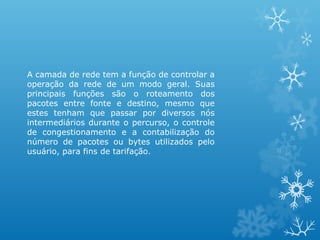 A camada de rede tem a função de controlar a
operação da rede de um modo geral. Suas
principais funções são o roteamento dos
pacotes entre fonte e destino, mesmo que
estes tenham que passar por diversos nós
intermediários durante o percurso, o controle
de congestionamento e a contabilização do
número de pacotes ou bytes utilizados pelo
usuário, para fins de tarifação.
 