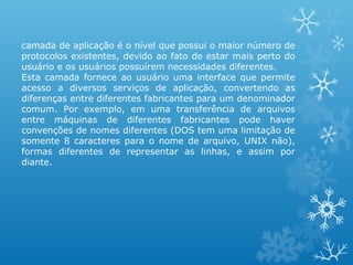 camada de aplicação é o nível que possui o maior número de
protocolos existentes, devido ao fato de estar mais perto do
usuário e os usuários possuírem necessidades diferentes.
Esta camada fornece ao usuário uma interface que permite
acesso a diversos serviços de aplicação, convertendo as
diferenças entre diferentes fabricantes para um denominador
comum. Por exemplo, em uma transferência de arquivos
entre máquinas de diferentes fabricantes pode haver
convenções de nomes diferentes (DOS tem uma limitação de
somente 8 caracteres para o nome de arquivo, UNIX não),
formas diferentes de representar as linhas, e assim por
diante.
 