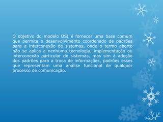 O objetivo do modelo OSI é fornecer uma base comum
que permita o desenvolvimento coordenado de padrões
para a interconexão de sistemas, onde o termo aberto
não se aplica a nenhuma tecnologia, implementação ou
interconexão particular de sistemas, mas sim à adoção
dos padrões para a troca de informações, padrões esses
que representam uma análise funcional de qualquer
processo de comunicação.
 