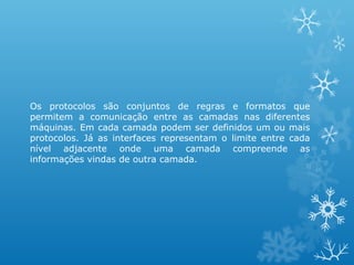 Os protocolos são conjuntos de regras e formatos que
permitem a comunicação entre as camadas nas diferentes
máquinas. Em cada camada podem ser definidos um ou mais
protocolos. Já as interfaces representam o limite entre cada
nível adjacente onde uma camada compreende as
informações vindas de outra camada.
 