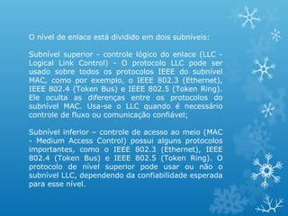 O nível de enlace está dividido em dois subníveis:

Subnível superior - controle lógico do enlace (LLC -
Logical Link Control) - O protocolo LLC pode ser
usado sobre todos os protocolos IEEE do subnível
MAC, como por exemplo, o IEEE 802.3 (Ethernet),
IEEE 802.4 (Token Bus) e IEEE 802.5 (Token Ring).
Ele oculta as diferenças entre os protocolos do
subnível MAC. Usa-se o LLC quando é necessário
controle de fluxo ou comunicação confiável;

Subnível inferior – controle de acesso ao meio (MAC
- Medium Access Control) possui alguns protocolos
importantes, como o IEEE 802.3 (Ethernet), IEEE
802.4 (Token Bus) e IEEE 802.5 (Token Ring). O
protocolo de nível superior pode usar ou não o
subnível LLC, dependendo da confiabilidade esperada
para esse nível.
 