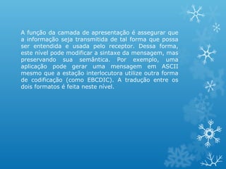 A função da camada de apresentação é assegurar que
a informação seja transmitida de tal forma que possa
ser entendida e usada pelo receptor. Dessa forma,
este nível pode modificar a sintaxe da mensagem, mas
preservando sua semântica. Por exemplo, uma
aplicação pode gerar uma mensagem em ASCII
mesmo que a estação interlocutora utilize outra forma
de codificação (como EBCDIC). A tradução entre os
dois formatos é feita neste nível.
 