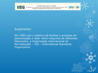 Surgimento:

Em 1980 com o objetivo de facilitar o processo de
padronização e obter entre máquinas de diferentes
fabricantes, a Organização Internacional de
Normalização – ISO – International Standards
Organization.
 
