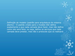 Definição do modelo (padrão para arquitetura do sistema
aberto) - O padrão criado para o modelo OSI define
exatamente o que cada camada deve fazer, mas não define
como isto será feito, ou seja, define os serviços que cada
camada deve prestar, mas não o protocolo que os realizará.
 